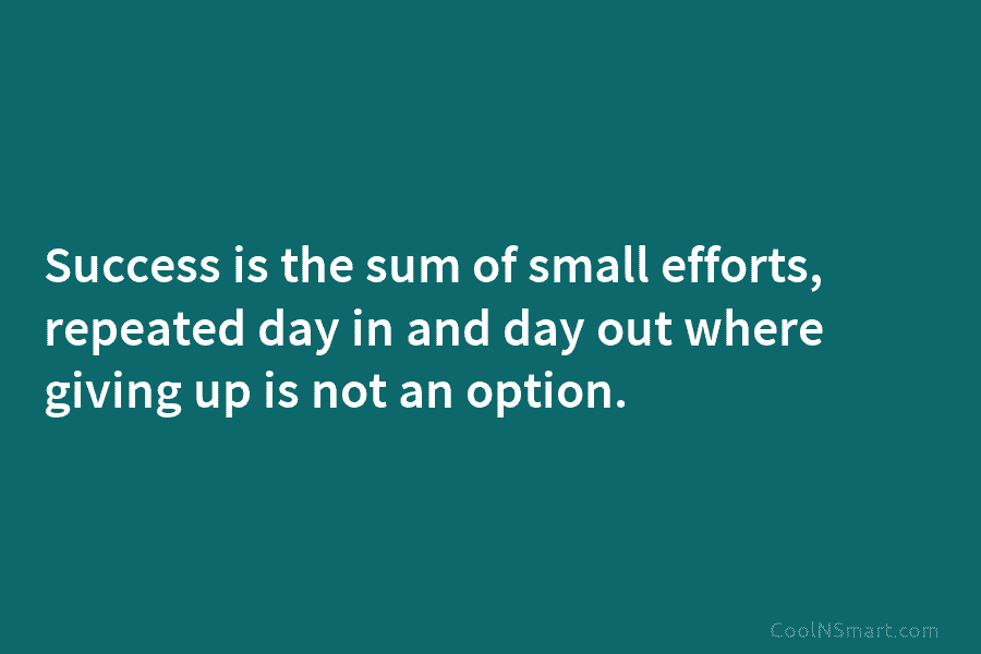Success is the sum of small efforts, repeated day in and day out where giving up is not an option.