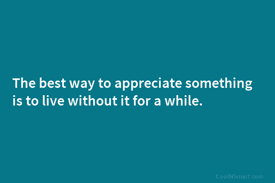 The best way to appreciate something is to live without it for a while.