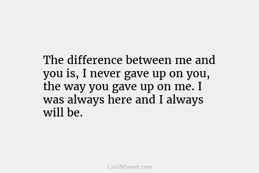 The difference between me and you is, I never gave up on you, the way...