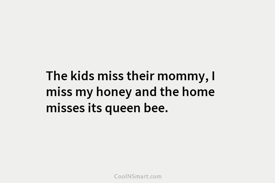 The kids miss their mommy, I miss my honey and the home misses its queen...