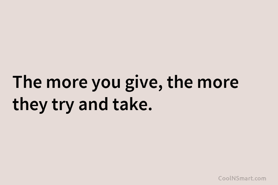 The more you give, the more they try and take.