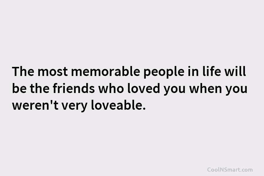 The most memorable people in life will be the friends who loved you when you weren’t very loveable.