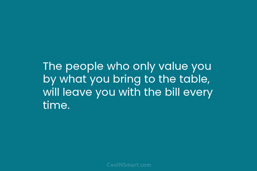 The people who only value you by what you bring to the table, will leave you with the bill every...