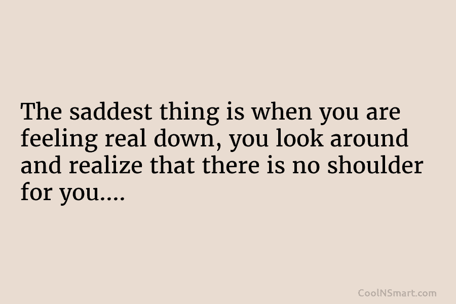 The saddest thing is when you are feeling real down, you look around and realize that there is no shoulder...