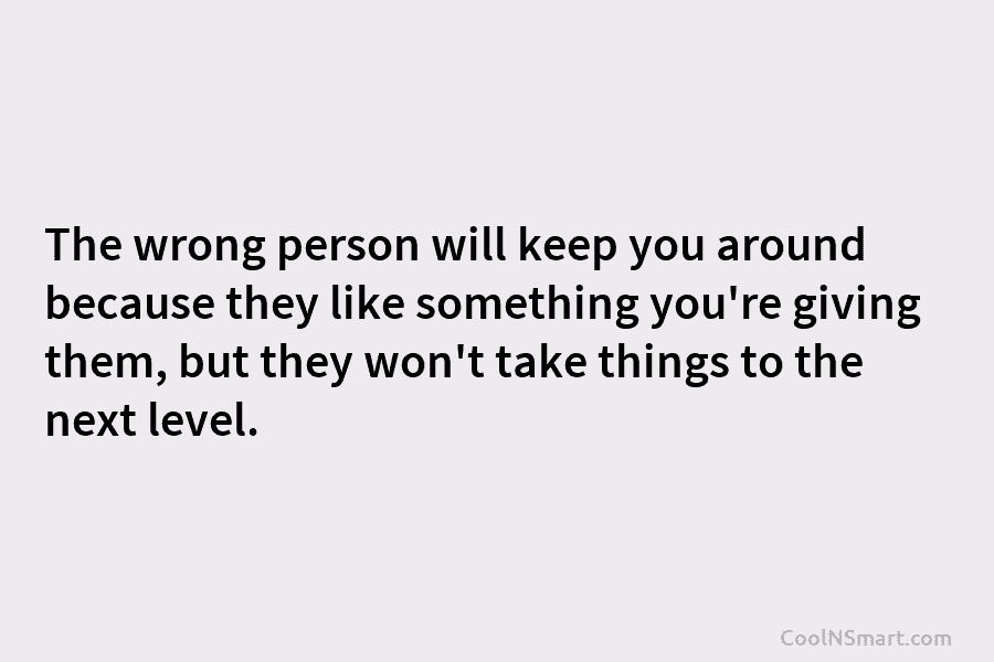 The wrong person will keep you around because they like something you’re giving them, but...