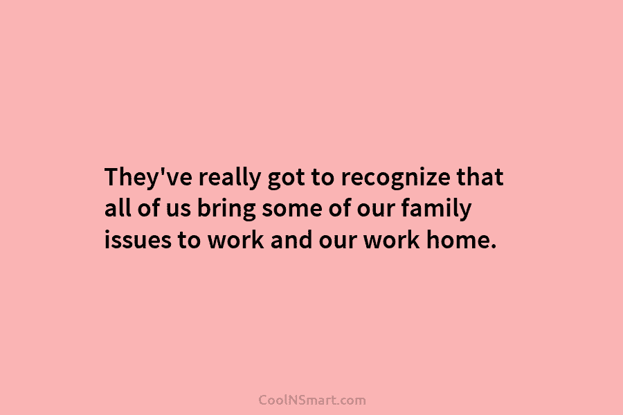 They’ve really got to recognize that all of us bring some of our family issues to work and our work...