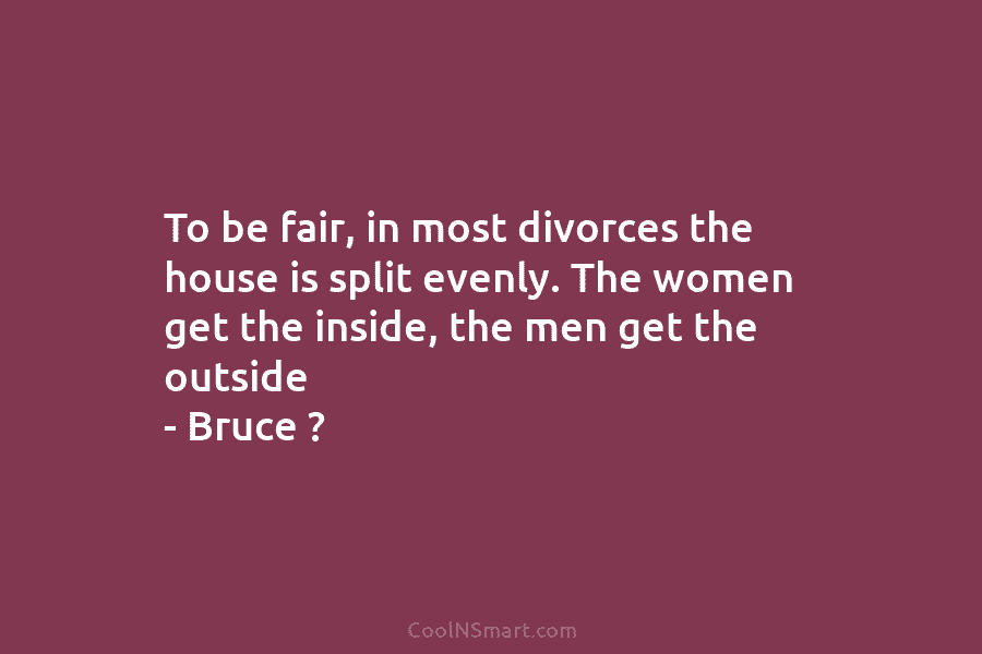 To be fair, in most divorces the house is split evenly. The women get the...