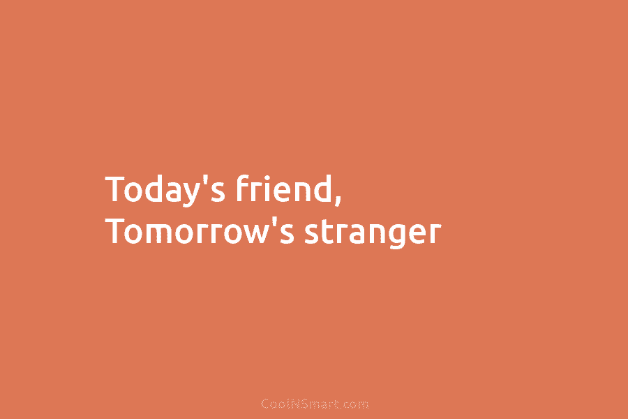 Today’s friend, Tomorrow’s stranger.