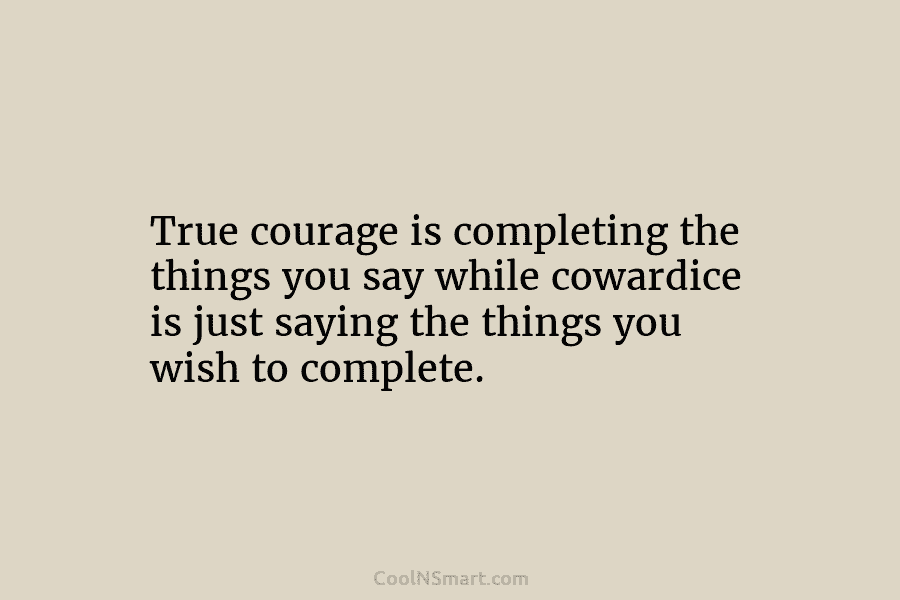 True courage is completing the things you say while cowardice is just saying the things you wish to complete.