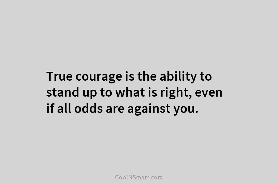 True courage is the ability to stand up to what is right, even if all odds are against you.