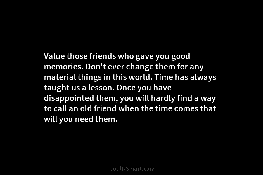 Value those friends who gave you good memories. Don’t ever change them for any material...