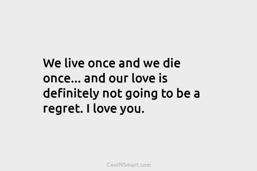 We live once and we die once… and our love is definitely not going to...
