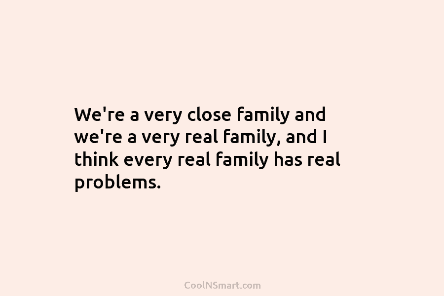 We’re a very close family and we’re a very real family, and I think every real family has real problems.