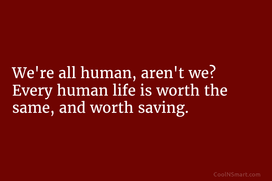 We’re all human, aren’t we? Every human life is worth the same, and worth saving.