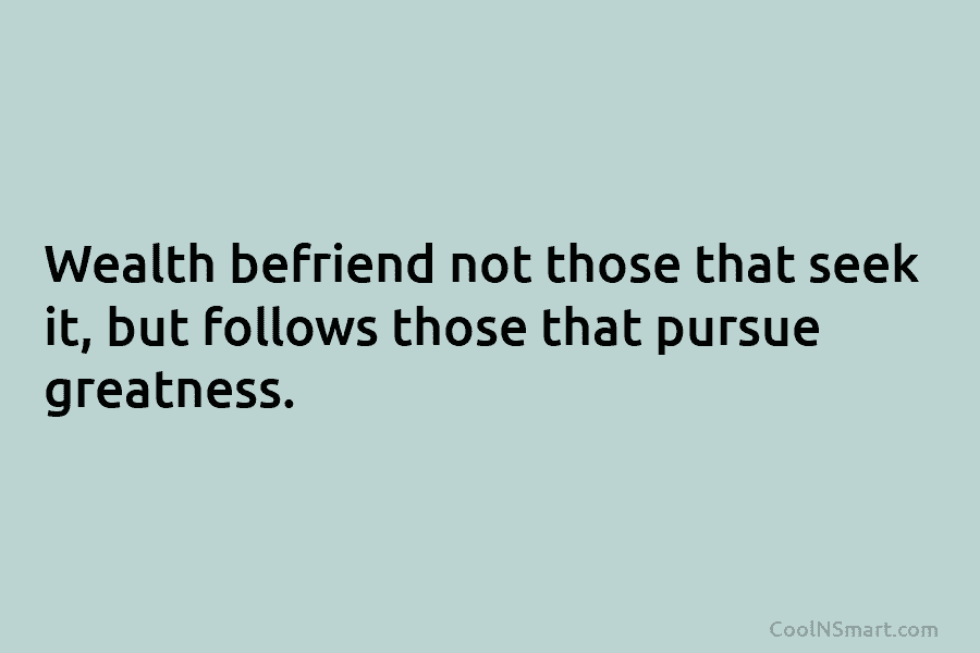 Wealth befriend not those that seek it, but follows those that pursue greatness.