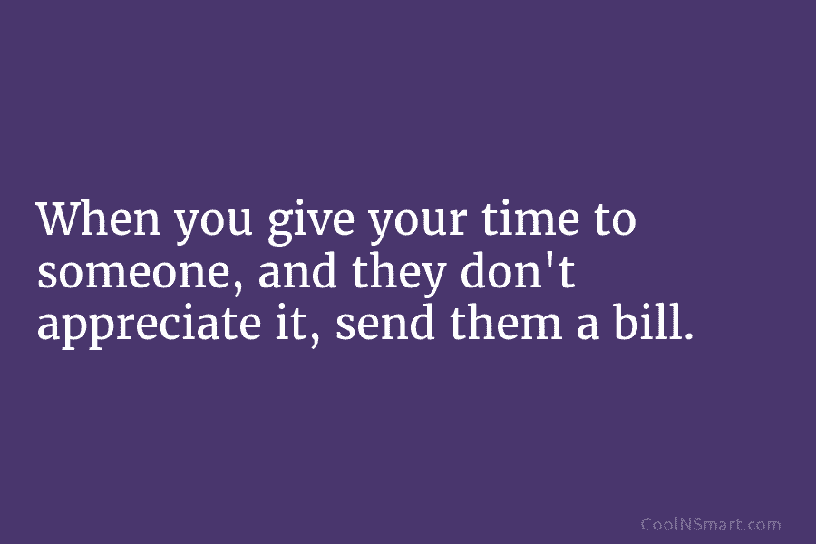 When you give your time to someone, and they don’t appreciate it, send them a bill.