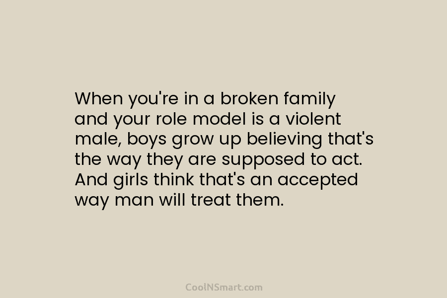 When you’re in a broken family and your role model is a violent male, boys grow up believing that’s the...
