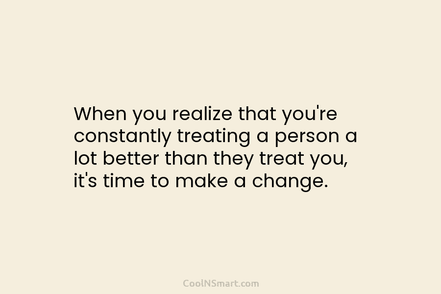 When you realize that you’re constantly treating a person a lot better than they treat...