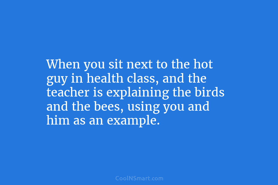 When you sit next to the hot guy in health class, and the teacher is explaining the birds and the...