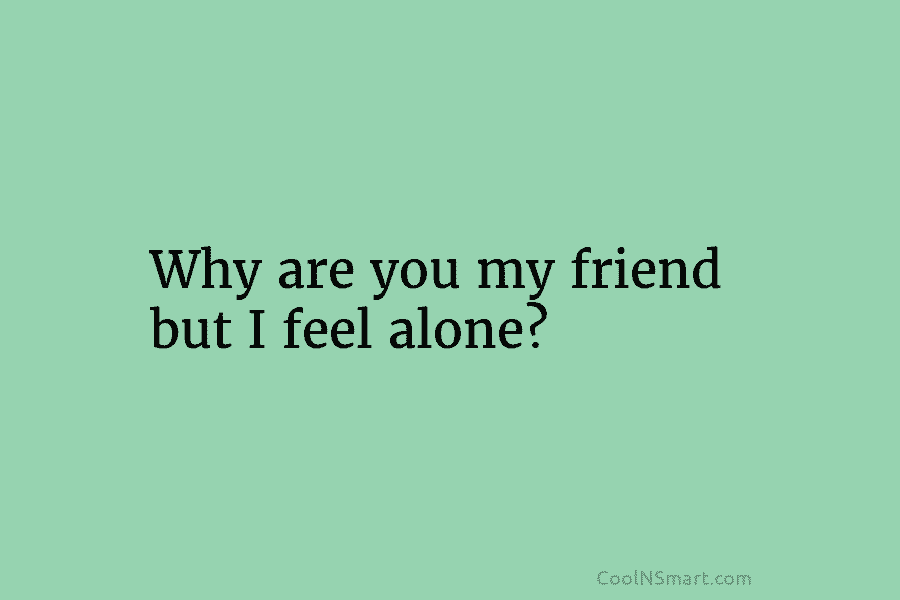 Why are you my friend but I feel alone?