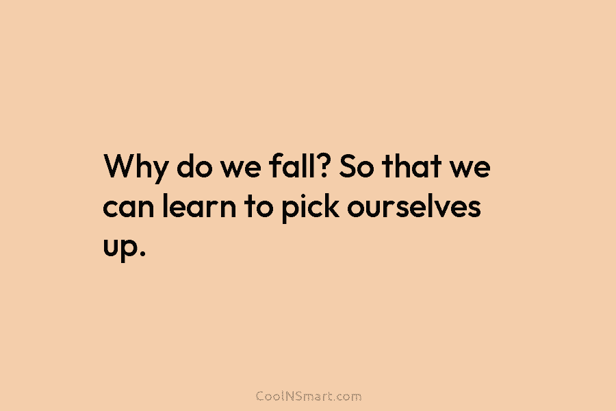 Why do we fall? So that we can learn to pick ourselves up.