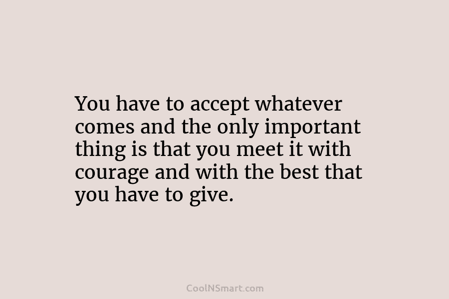 You have to accept whatever comes and the only important thing is that you meet it with courage and with...