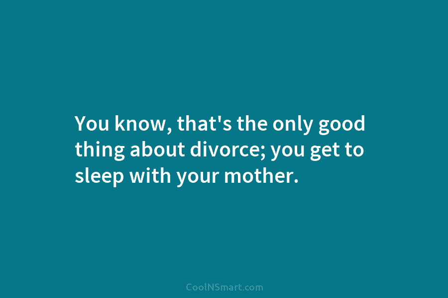 You know, that’s the only good thing about divorce; you get to sleep with your...