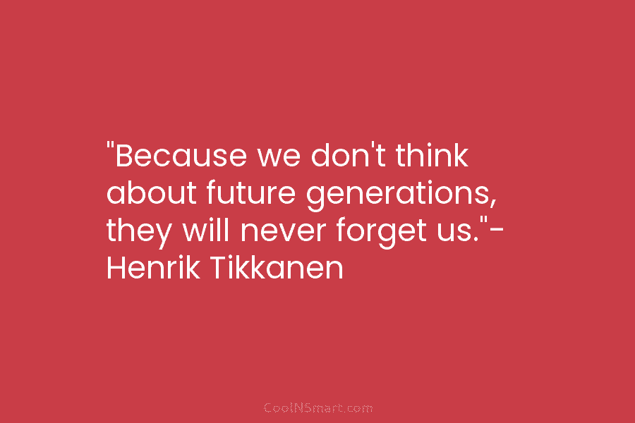 “Because we don’t think about future generations, they will never forget us.”- Henrik Tikkanen