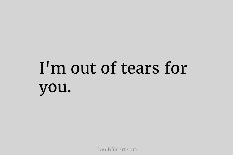 I’m out of tears for you.
