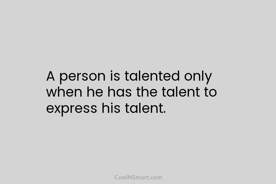 A person is talented only when he has the talent to express his talent.