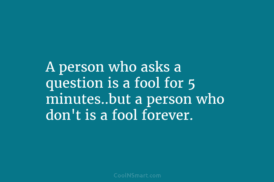 A person who asks a question is a fool for 5 minutes..but a person who don’t is a fool forever.