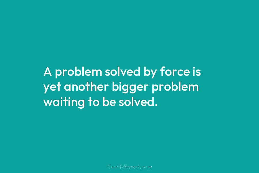 A problem solved by force is yet another bigger problem waiting to be solved.