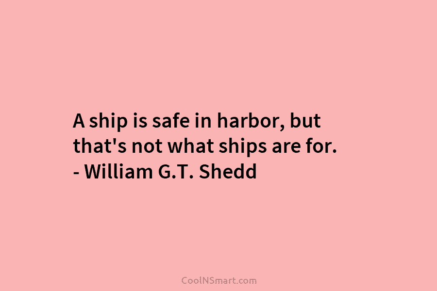 A ship is safe in harbor, but that’s not what ships are for. – William G.T. Shedd
