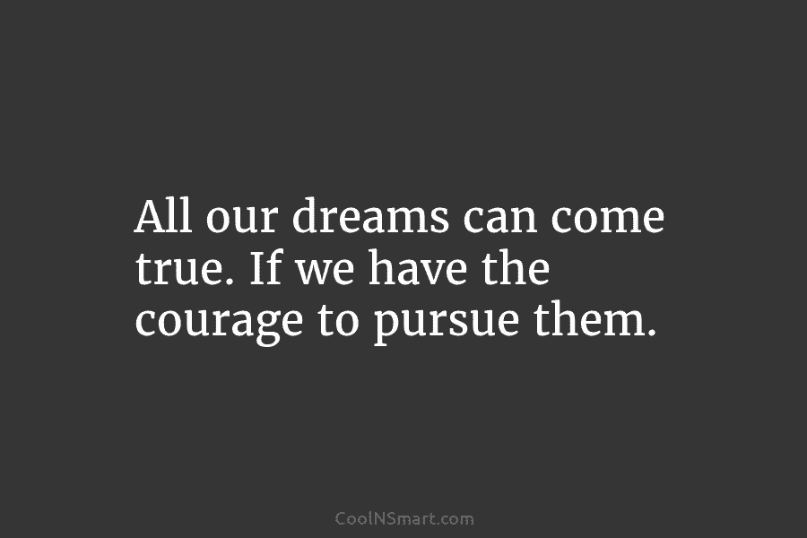 All our dreams can come true. If we have the courage to pursue them.