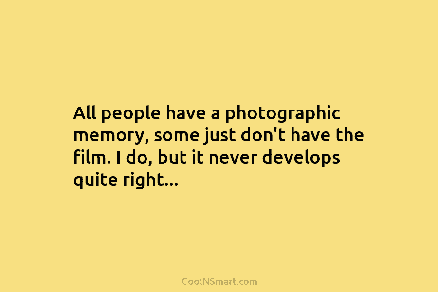 All people have a photographic memory, some just don’t have the film. I do, but it never develops quite right…