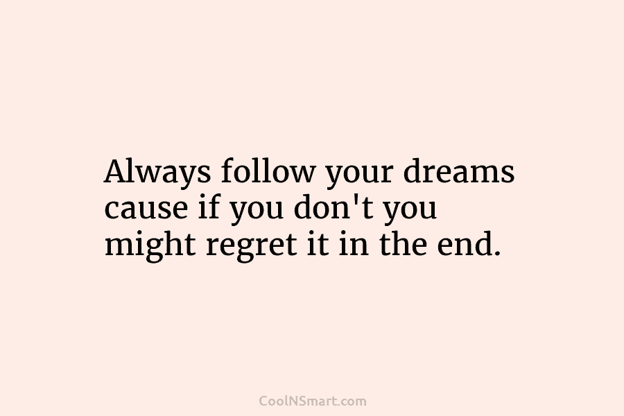 Always follow your dreams cause if you don’t you might regret it in the end.