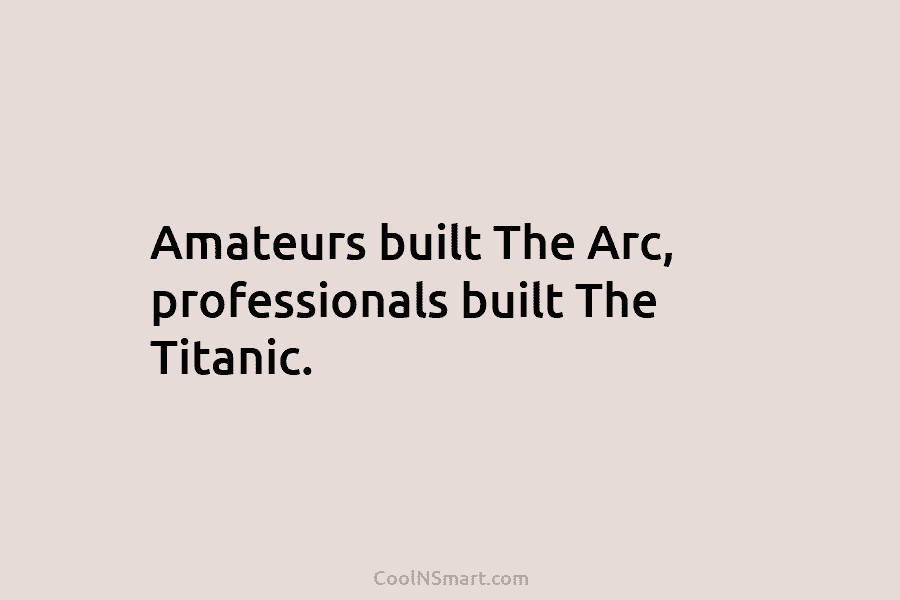 Amateurs built The Arc, professionals built The Titanic.