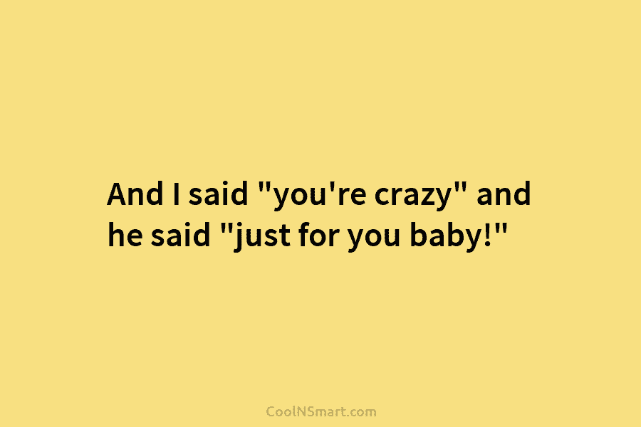 And I said “you’re crazy” and he said “just for you baby!”
