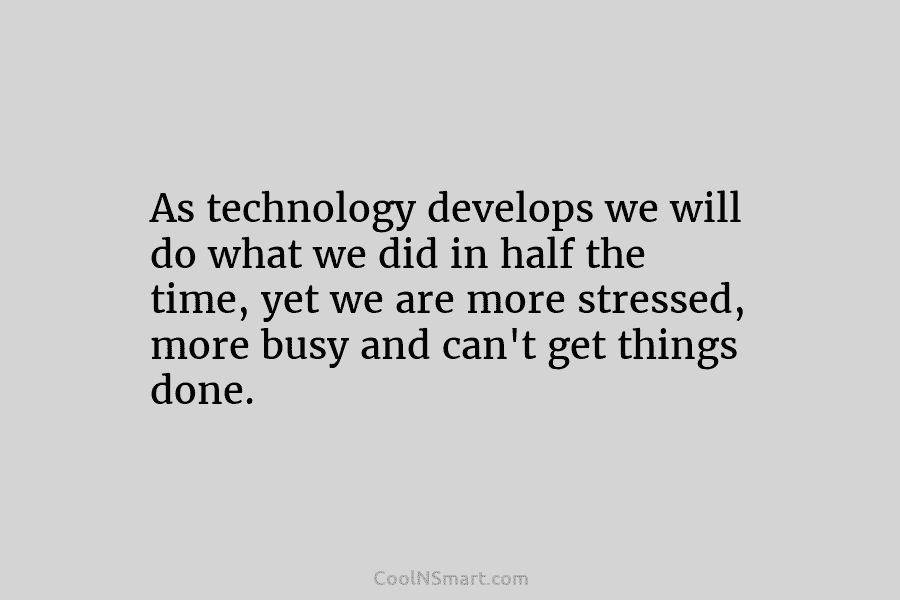 As technology develops we will do what we did in half the time, yet we are more stressed, more busy...