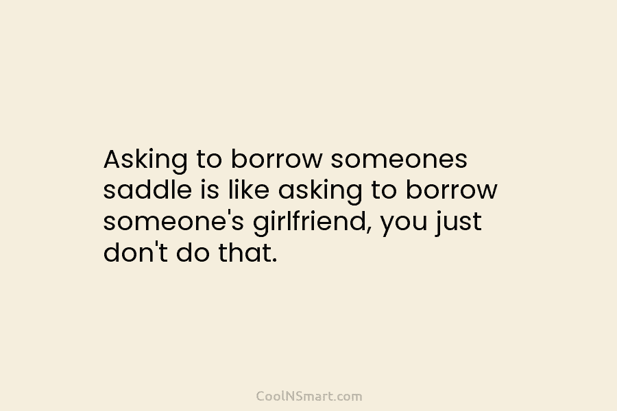 Asking to borrow someones saddle is like asking to borrow someone’s girlfriend, you just don’t...