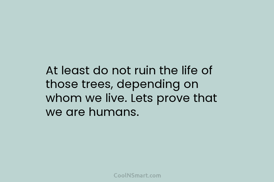 At least do not ruin the life of those trees, depending on whom we live. Lets prove that we are...