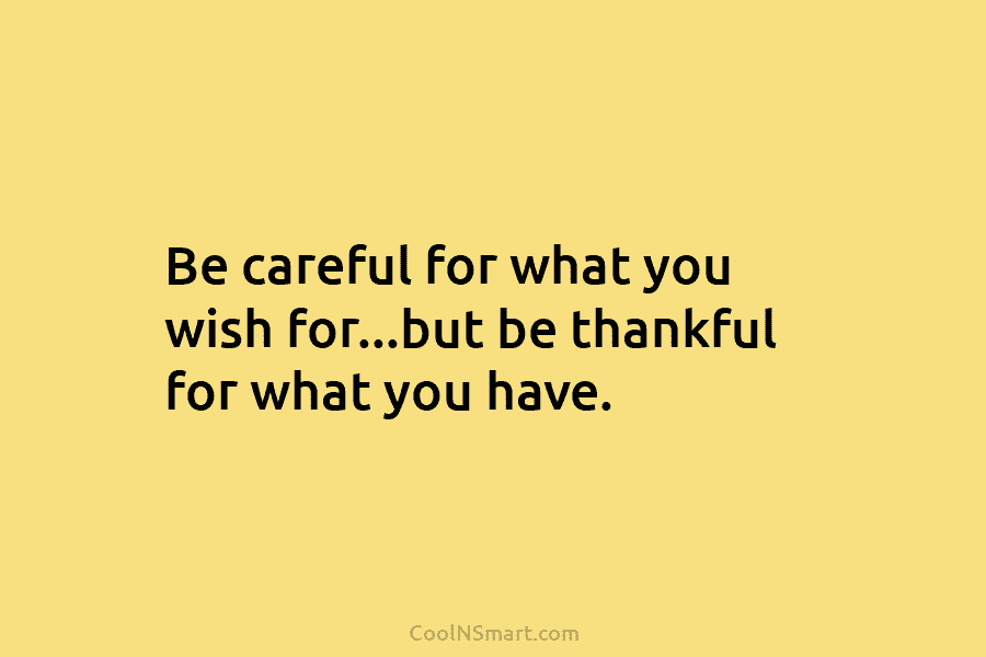 Be careful for what you wish for…but be thankful for what you have.