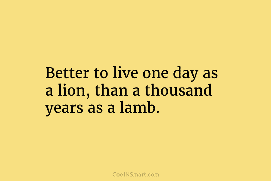 Better to live one day as a lion, than a thousand years as a lamb.