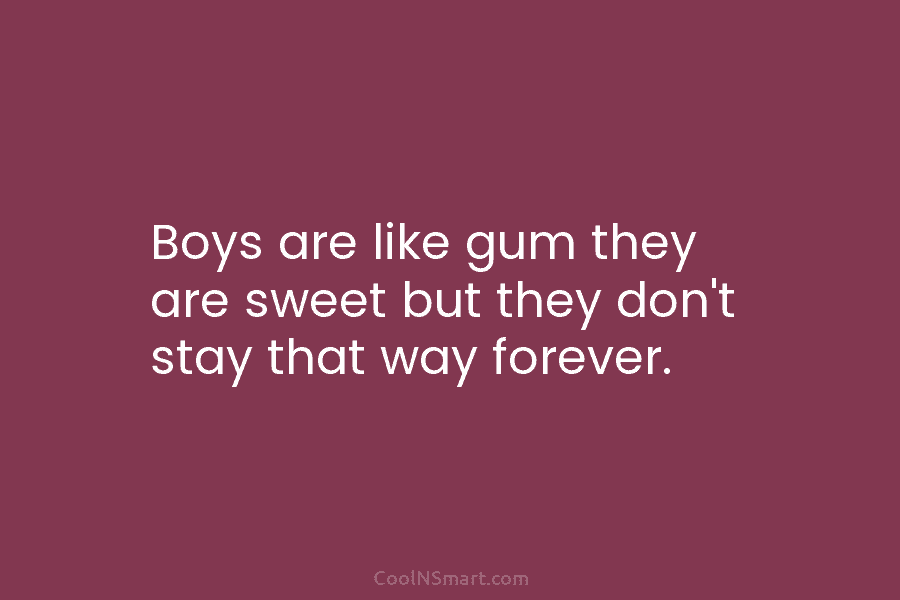 Boys are like gum they are sweet but they don’t stay that way forever.