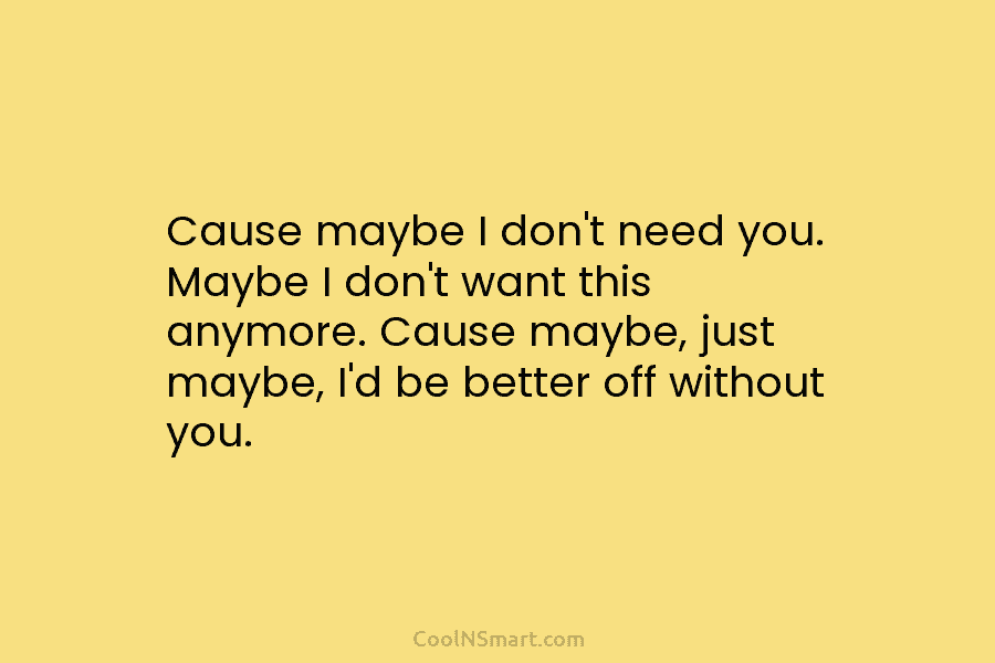 Cause maybe I don’t need you. Maybe I don’t want this anymore. Cause maybe, just...