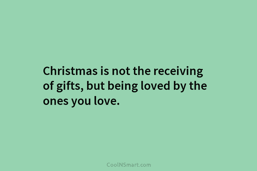 Christmas is not the receiving of gifts, but being loved by the ones you love.
