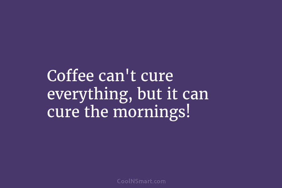 Coffee can’t cure everything, but it can cure the mornings!