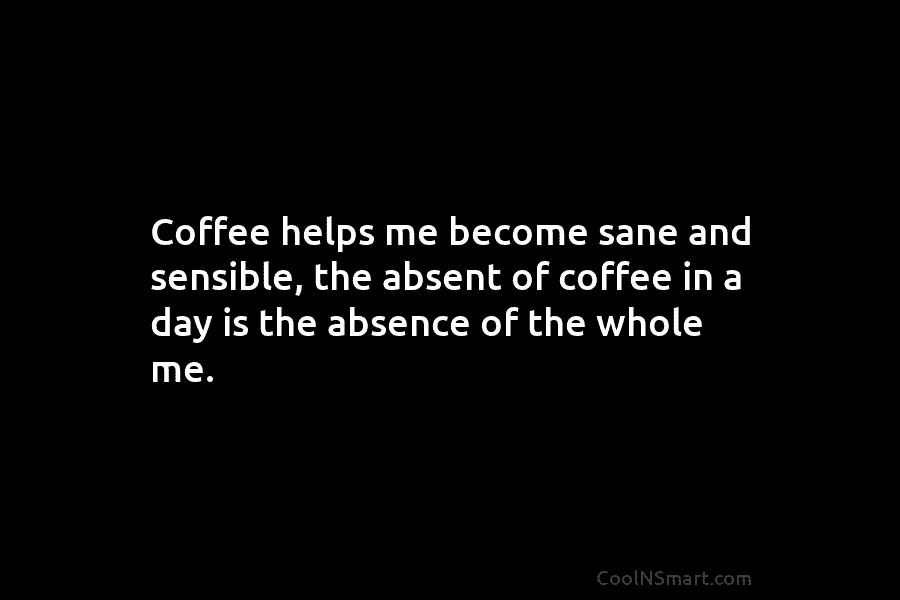 Coffee helps me become sane and sensible, the absent of coffee in a day is the absence of the whole...