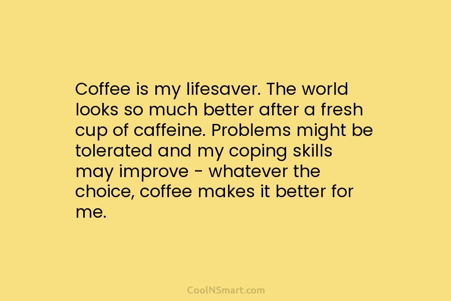 Coffee is my lifesaver. The world looks so much better after a fresh cup of caffeine. Problems might be tolerated...