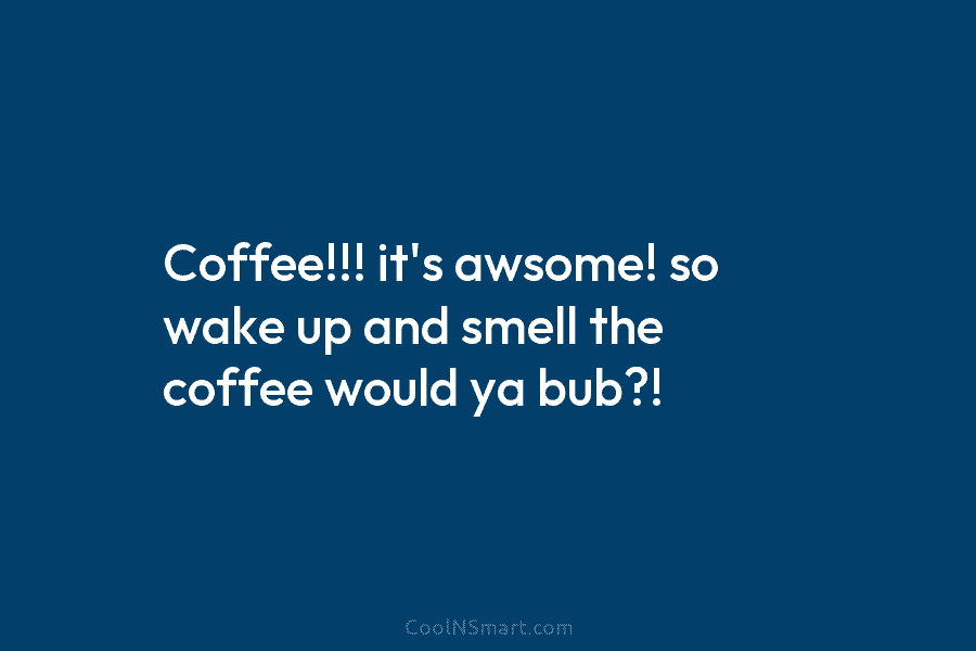 Coffee!!! it’s awsome! so wake up and smell the coffee would ya bub?!